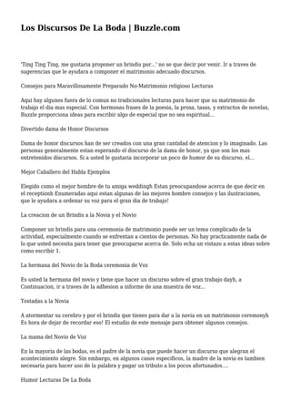 Los Discursos De La Boda | Buzzle.com
'Ting Ting Ting, me gustaria proponer un brindis por...' no se que decir por venir. Ir a traves de
sugerencias que le ayudara a componer el matrimonio adecuado discursos.
Consejos para Maravillosamente Preparado No-Matrimonio religioso Lecturas
Aqui hay algunos fuera de lo comun no tradicionales lecturas para hacer que su matrimonio de
trabajo el dia mas especial. Con hermosas frases de la poesia, la prosa, tasas, y extractos de novelas,
Buzzle proporciona ideas para escribir algo de especial que no sea espiritual...
Divertido dama de Honor Discursos
Dama de honor discursos han de ser creados con una gran cantidad de atencion y lo imaginado. Las
personas generalmente estan esperando el discurso de la dama de honor, ya que son los mas
entretenidos discursos. Si a usted le gustaria incorporar un poco de humor de su discurso, el...
Mejor Caballero del Habla Ejemplos
Elegido como el mejor hombre de tu amiga weddingh Estan preocupandose acerca de que decir en
el receptionh Enumeradas aqui estan algunas de las mejores hombre consejos y las ilustraciones,
que le ayudara a ordenar su voz para el gran dia de trabajo!
La creacion de un Brindis a la Novia y el Novio
Componer un brindis para una ceremonia de matrimonio puede ser un tema complicado de la
actividad, especialmente cuando se enfrentan a cientos de personas. No hay practicamente nada de
lo que usted necesita para tener que preocuparse acerca de. Solo echa un vistazo a estas ideas sobre
como escribir 1.
La hermana del Novio de la Boda ceremonia de Voz
Es usted la hermana del novio y tiene que hacer un discurso sobre el gran trabajo dayh, a
Continuacion, ir a traves de la adhesion a informe de una muestra de voz...
Tostadas a la Novia
A atormentar su cerebro y por el brindis que tienes para dar a la novia en un matrimonio ceremonyh
Es hora de dejar de recordar eso! El estudio de este mensaje para obtener algunos consejos.
La mama del Novio de Voz
En la mayoria de las bodas, es el padre de la novia que puede hacer un discurso que alegran el
acontecimiento alegre. Sin embargo, en algunos casos especificos, la madre de la novia es tambien
necesaria para hacer uso de la palabra y pagar un tributo a los pocos afortunados....
Humor Lecturas De La Boda
 