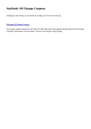 Synthetic Oil Change Coupons
Looking to save money on your next oil change, set of tires or tune up?
Firestone Oil Change Coupon
Oil change coupons and more can help. We offer discounts from popular brand names like Firestone,
Valvoline, Merchant's Tire and more. Check us out today for big savings.
 