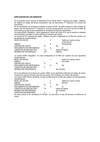 EXPLICACION DE LOS ASIENTOS
En la provisión de la compra, la afectación de la cuenta 42101 - Facturas por pagar - Dólares,
se registra el código del anexo (proveedor), tipo de documento FT (factura) y el numero de
documento.
En la cancelación de la factura al afectar la cuenta 42101, se debe indicar el mismo código de
anexo, tipo de documento FT (Factura) y numero de documento, con el fin de que el saldo de
dicha factura no figure como pendiente en el reporte de facturas pendientes.
La cuenta 63501 Alquileres , tiene registrado el centro de Costo 010, que el sistema lo utilizará
para transferir a la clase 9 y para obtener los reportes de Costos.
La cuenta 42101 Facturas por pagar - Dólares, ha sido configurada en el Plan de cuentas con
las siguientes características :
NIVEL DE SALDO : 3 Saldo por cuenta, anexo
y documento
ANEXO : P Proveedores
CENTRO DE COSTO : N No
DOCUMENTO DE REFERENCIA : S Si
LONGITUD DE NRO DE DOC. : 10 Hasta 20 dígitos
MONEDA DE REFERENCIA : US Dólares
La cuenta 63501 Alquileres ha sido configurada en el Plan de cuentas con las siguientes
características :
NIVEL DE SALDO : 1 Saldo por cuenta, anexo
ANEXO : Sin anexo
CENTRO DE COSTO : S Si
DOCUMENTO DE REFERENCIA : N No
LONGITUD DE NRO DE DOC. : 0
MONEDA DE REFERENCIA : Sin moneda
En la cancelación de la factura la cuenta 10401 se ha registrado indicando el código de anexo
(numero de cuenta corriente), tipo de documento CH (cheque) y el numero del cheque.
La cuenta 10401 Banco del Norte, ha sido configurada en el Plan de cuentas con las siguientes
características :
NIVEL DE SALDO : 2 Saldo por cuenta, anexo
ANEXO : 0 Bancos
CENTRO DE COSTO : N No
DOCUMENTO DE REFERENCIA : S Si
LONGITUD DE NRO DE DOC. : 10 Hasta 20 dígitos
MONEDA DE REFERENCIA : Sin moneda
CONCILIACION BANCARIA : S Si
En esta cuenta no es necesaria la moneda , ya que para el caso de bancos se define en el
anexo.
 