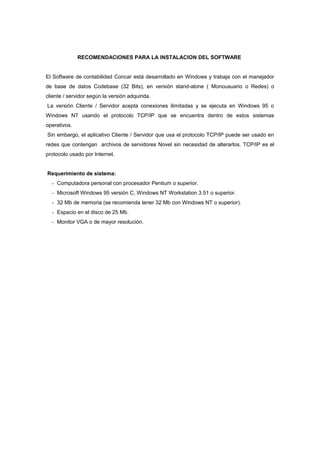 RECOMENDACIONES PARA LA INSTALACION DEL SOFTWARE
El Software de contabilidad Concar está desarrollado en Windows y trabaja con el manejador
de base de datos Codebase (32 Bits), en versión stand-alone ( Monousuario o Redes) o
cliente / servidor según la versión adquirida.
La versión Cliente / Servidor acepta conexiones ilimitadas y se ejecuta en Windows 95 o
Windows NT usando el protocolo TCP/IP que se encuentra dentro de estos sistemas
operativos.
Sin embargo, el aplicativo Cliente / Servidor que usa el protocolo TCP/IP puede ser usado en
redes que contengan archivos de servidores Novel sin necesidad de alterarlos. TCP/IP es el
protocolo usado por Internet.
Requerimiento de sistema:
- Computadora personal con procesador Pentium o superior.
- Microsoft Windows 95 versión C, Windows NT Workstation 3.51 o superior.
- 32 Mb de memoria (se recomienda tener 32 Mb con Windows NT o superior).
- Espacio en el disco de 25 Mb.
- Monitor VGA o de mayor resolución.
 