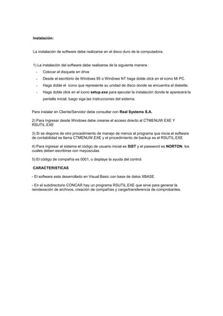 Instalación:
La instalación de software debe realizarse en el disco duro de la computadora.
1) La instalación del software debe realizarse de la siguiente manera :
- Colocar el disquete en drive
- Desde el escritorio de Windows 95 o Windows NT haga doble click en el icono Mi PC.
- Haga doble el icono que represente su unidad de disco donde se encuentra el diskette.
- Haga doble click en el icono setup.exe para ejecutar la instalación donde le aparecerá la
pantalla inicial, luego siga las instrucciones del sistema.
Para instalar en Cliente/Servidor debe consultar con Real Systems S.A.
2) Para Ingresar desde Windows debe crearse el acceso directo al CTMENUW.EXE Y
RSUTIL.EXE
3) Si se dispone de otro procedimiento de manejo de menús el programa que inicia el software
de contabilidad se llama CTMENUW.EXE y el procedimiento de backup es el RSUTIL.EXE
4) Para ingresar al sistema el código de usuario inicial es SIST y el password es NORTON, los
cuales deben escribirse con mayúsculas.
5) El código de compañía es 0001, o displaye la ayuda del control.
CARACTERISTICAS
- El software esta desarrollado en Visual Basic con base de datos XBASE.
- En el subdirectorio CONCAR hay un programa RSUTIL.EXE que sirve para generar la
reindexación de archivos, creación de compañías y carga/transferencia de comprobantes.
 