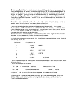 El sistema de Contabilidad permite incluir asientos contables producidos en forma automática
desde otros sistemas del usuario. Por ejemplo si se dispone de un Sistema de Facturación, el
usuario puede preparar un programa para producir el asiento contable y grabarlo en un
archivo en diskette o disco duro y luego cargar este asiento en el sistema de Contabilidad,
evitándose la digitación. Estos asientos pueden producirse en forma diaria, semanal,
mensual y la afectación contable y numeración de comprobantes deben ser definidas por el
usuario contable.
Para esto se debe producir dos archivos los cuales deben contener los asientos que se van a
agregar. Estos archivos pueden crearse en diskette o disco duro.
Los comprobantes deben ser numerados correlativamente por subdiario y mes contable.
El usuario debe decidir si mantendrá un archivo de control de numeración de comprobantes
para cada sistema que origina el comprobante, o si desea puede utilizar el archivo de control
de numeración CNUXXAA.DBF (Donde XX = Compañía y
AA = Ejercicio) para obtener dicha numeración.
Se recomienda que cada sistema que genera comprobantes tenga asignado un numero de
subdiario exclusivo para tener un mejor control de la numeración.
La numeración de los comprobantes es por cada Subdiario y mes contable con la siguiente
estructura (EJEMPLO) :
SUBDIARIO COMPROBANTE
04 010001 ENERO
04 010002
04 020001 FEBRERO
05 010001 ENERO
05 010002
05 020001 FEBRERO
Los dos primeros dígitos del comprobante indican el mes contable u debe coincidir con la fecha
del comprobante
Los dos archivos son los siguientes :
CCXXXXAA - Comprobantes Cabeceras Ejemplo CC000199
CDXXXXAA - Comprobantes Detalles Ejemplo CD000199
En donde XXXX es el código de la compañía y AA el año del ejercicio contable.
En el archivo de Cabeceras debe existir un registro por cada comprobante, y el archivo de
detalles deben existir varios registros por comprobante. Los campos de relación son los
campos SUBDIA y COMPRO.
 