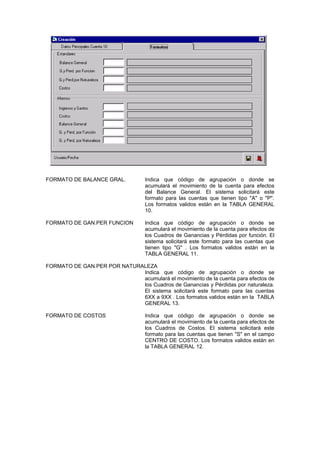 FORMATO DE BALANCE GRAL. Indica que código de agrupación o donde se
acumulará el movimiento de la cuenta para efectos
del Balance General. El sistema solicitará este
formato para las cuentas que tienen tipo "A" o "P".
Los formatos validos están en la TABLA GENERAL
10.
FORMATO DE GAN.PER FUNCION Indica que código de agrupación o donde se
acumulará el movimiento de la cuenta para efectos de
los Cuadros de Ganancias y Pérdidas por función. El
sistema solicitará este formato para las cuentas que
tienen tipo "G" . Los formatos validos están en la
TABLA GENERAL 11.
FORMATO DE GAN.PER POR NATURALEZA
Indica que código de agrupación o donde se
acumulará el movimiento de la cuenta para efectos de
los Cuadros de Ganancias y Pérdidas por naturaleza.
El sistema solicitará este formato para las cuentas
6XX a 9XX . Los formatos validos están en la TABLA
GENERAL 13.
FORMATO DE COSTOS Indica que código de agrupación o donde se
acumulará el movimiento de la cuenta para efectos de
los Cuadros de Costos. El sistema solicitará este
formato para las cuentas que tienen "S" en el campo
CENTRO DE COSTO. Los formatos validos están en
la TABLA GENERAL 12.
 
