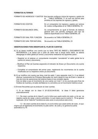 FORMATOS ALTERNOS
FORMATO DE INGRESOS Y GASTOS Nos permite configurar rubros de ingresos y gastos de
la TABLA GENERAL 71 el cual nos servirá para
emitirlos en los reportes de ingresos y gastos.
FORMATO DE COSTOS Es un comparativo de ingresos y gastos por centros
de costos configurables en la TABLA GENERAL 72.
FORMATO DE BALANCE GRAL. Su comportamiento es igual al formato de balance
general pero nos permite configurar otro tipo de
balance especificado en la TABLA GENERAL 20.
FORMATO DE GAN. PER. FUNCION De acuerdo a la TABLA GENERAL 21
FORMATO DE GAN. PER NATURAL. De acuerdo a la TABLA GENERAL 23
OBSERVACIONES PARA MODIFICAR EL PLAN DE CUENTAS
A) Si se desea modificar una cuenta que no tiene TIPO DE ANEXO y DOCUMENTO DE
REFERENCIA y se desea que a partir de cierto mes si tenga estos datos, se deberá
desagregar el saldo global por anexo y documento realizando los siguientes pasos :
- Registrar en el sistema un comprobante incompleto “cancelando" el saldo global de la
cuenta sin anexo y documento.
- Modificar el Plan de Cuentas asignando el indicador de Anexo y/o Documento a la cuenta
respectiva.
- Completar el comprobante del primer paso, registrando los movimientos de la cuenta
modificada con su respectivo anexo y/o documento.
B) Si se modifica una cuenta que tiene nivel de saldo 1 para asignarle nivel 2 o 3 se deberá
efectuar nuevamente los Procesos Mensuales de cierre desde el mes de Enero o desde el
mes de inicio de operaciones del sistema hasta el mes contable vigente.
Esto se debe a que el movimiento de una cuenta con nivel 1 no se acumula para fines de
Análisis de Cuentas y el saldo del Balance no coincidiría con el movimiento histórico anual.
C) Errores frecuentes que se producen al crear cuentas.
1) Si se trabaja con la clase 6 (61,62,63,64,65,68) la clase 9 debe generarse
automáticamente
1.1 - Se crean cuentas de la clase 6 y se le indica que usará centro de costo y a la vez se
registra cuenta de cargo y abono automático, lo que origina que la cuenta 9 , 79 se genere
duplicada. (Si la Tabla de Transferencia esta vacía no se produce este error).
1.2 - Se crean cuentas de la clase 6 y no se le indica que usará centro de costo , lo que
origina que al registrarse el movimiento no pide centro de costo y no genera la cuenta
automática 9 y 79.
 
