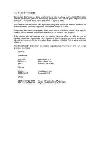 1.b. CÓDIGO DE ANEXOS
Los códigos de anexos, son datos complementarios a las cuentas y sirven para identificar a los
clientes, proveedores, personal, accionistas y en general a toda entidad que la empresa desee
controlar. El código de anexo puede tener hasta 18 dígitos o letras.
Esta base de datos es utilizada para registrar los códigos de anexos que haremos referencia en
nuestros asientos contables y reportes y consultas de análisis de cuenta.
Los códigos de anexos que se pueden definir se encuentran en la Tabla general 07 de tipos de
anexos, la cual puede ser ampliada de acuerdo a las necesidades de la empresa.
Estos códigos son las entidades a la que nosotros hacemos referencia cada vez que se
produce una transacción contable, como por ejemplo: cuenta corriente de bancos, empleados,
obreros, proveedores, clientes, proyectos, obras, procesos, vehículos. Y otros que la empresa
requiera.
Para la codificación de clientes y proveedores se puede usar el numero de RUC. o un código
propio de la empresa.
Ejemplo :
Proveedores
15202505 Alternadores S.A.
21168319 Alianza Motor S.A.
AME01 American Machine CO.
Clientes
21168319 Real Systems S.A.
99145236459 Empresa S.A.C.
Chasis
123456789012345678 Nissan SW Negra Diesel Automática
ABC543210123456VB Toyota Corolla Blanco Gas. Mecánica
 