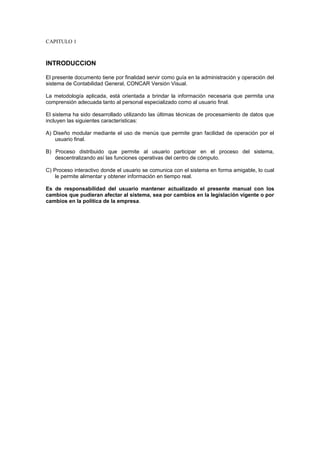 CAPITULO 1
INTRODUCCION
El presente documento tiene por finalidad servir como guía en la administración y operación del
sistema de Contabilidad General, CONCAR Versión Visual.
La metodología aplicada, está orientada a brindar la información necesaria que permita una
comprensión adecuada tanto al personal especializado como al usuario final.
El sistema ha sido desarrollado utilizando las últimas técnicas de procesamiento de datos que
incluyen las siguientes características:
A) Diseño modular mediante el uso de menús que permite gran facilidad de operación por el
usuario final.
B) Proceso distribuido que permite al usuario participar en el proceso del sistema,
descentralizando así las funciones operativas del centro de cómputo.
C) Proceso interactivo donde el usuario se comunica con el sistema en forma amigable, lo cual
le permite alimentar y obtener información en tiempo real.
Es de responsabilidad del usuario mantener actualizado el presente manual con los
cambios que pudieran afectar al sistema, sea por cambios en la legislación vigente o por
cambios en la política de la empresa.
 