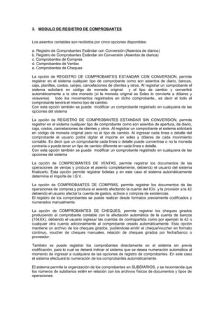 2. MODULO DE REGISTRO DE COMPROBANTES
Los asientos contables son recibidos por cinco opciones disponibles:
a. Registro de Comprobantes Estándar con Conversión (Asientos de diarios)
b. Registro de Comprobantes Estándar sin Conversión (Asientos de diarios)
c. Comprobantes de Compras
d. Comprobantes de Ventas
e. Comprobantes de Cheques
La opción de REGISTRO DE COMPROBANTES ESTANDAR CON CONVERSION, permite
registrar en el sistema cualquier tipo de comprobante como son asientos de diario, bancos,
caja, planillas, costos, canjes, cancelaciones de clientes y otros. Al registrar un comprobante el
sistema solicitará en código de moneda original y el tipo de cambio y convertirá
automáticamente a la otra moneda (si la moneda original es Soles lo convierte a dólares y
viceversa) todo los movimientos registrados en dicho comprobante., es decir el todo el
comprobante tendrá el mismo tipo de cambio.
Con esta opción también se puede modificar un comprobante registrado en cualquiera de las
opciones del sistema
.
La opción de REGISTRO DE COMPROBANTES ESTANDAR SIN CONVERSION, permite
registrar en el sistema cualquier tipo de comprobante como son asientos de apertura, de diario,
caja, costos, cancelaciones de clientes y otros. Al registrar un comprobante el sistema solicitará
en código de moneda original pero no el tipo de cambio. Al ingresar cada línea o detalle del
comprobante el usuario podrá digitar el importe en soles y dólares de cada movimiento
contable. Es decir que un comprobante cada línea o detalle puede convertirse o no la moneda
contraria o puede tener un tipo de cambio diferente en cada línea o detalle.
Con esta opción también se puede modificar un comprobante registrado en cualquiera de las
opciones del sistema
La opción de COMPROBANTES DE VENTAS, permite registrar los documentos de las
operaciones de ventas y produce el asiento completamente, debiendo el usuario del sistema
finalizarlo. Esta opción permite registrar boletas y en este caso el sistema automáticamente
determina el importe de I.G.V.
La opción de COMPROBANTES DE COMPRAS, permite registrar los documentos de las
operaciones de compras y produce el asiento afectando la cuenta del IGV. y la provisión a la 42
debiendo el usuario afectar la cuenta de gastos, activos o compras de existencias.
El registro de los comprobantes se puede realizar desde formatos previamente codificados y
numerados manualmente.
La opción de COMPROBANTES DE CHEQUES, permite registrar los cheques girados
produciendo el comprobante contable con la afectación automática de la cuenta de bancos
(104XX), debiendo el usuario ingresar las cuentas de contrapartida como por ejemplo la 42 o
cualquier otra cuenta adicionalmente al comprobante creado automáticamente. Esta opción
mantiene un archivo de los cheques girados, pudiéndose emitir el cheque/voucher en formato
continuo, voucher de cheques manuales, relación de cheques girados por fecha/banco o
proveedor.
También se puede registrar los comprobantes directamente en el sistema sin previa
codificación, para lo cual se deberá indicar al sistema que se desea numeración automática al
momento de ingresar a cualquiera de las opciones de registro de comprobantes. En este caso
el sistema efectuará la numeración de los comprobantes automáticamente.
El sistema permite la organización de los comprobantes en SUBDIARIOS, y se recomienda que
los números de subdiarios estén en relación con los archivos físicos de documentos y tipos de
operaciones.
 