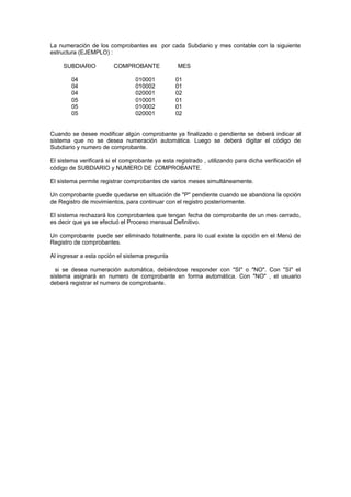 La numeración de los comprobantes es por cada Subdiario y mes contable con la siguiente
estructura (EJEMPLO) :
SUBDIARIO COMPROBANTE MES
04 010001 01
04 010002 01
04 020001 02
05 010001 01
05 010002 01
05 020001 02
Cuando se desee modificar algún comprobante ya finalizado o pendiente se deberá indicar al
sistema que no se desea numeración automática. Luego se deberá digitar el código de
Subdiario y numero de comprobante.
El sistema verificará si el comprobante ya esta registrado , utilizando para dicha verificación el
código de SUBDIARIO y NUMERO DE COMPROBANTE.
El sistema permite registrar comprobantes de varios meses simultáneamente.
Un comprobante puede quedarse en situación de "P" pendiente cuando se abandona la opción
de Registro de movimientos, para continuar con el registro posteriormente.
El sistema rechazará los comprobantes que tengan fecha de comprobante de un mes cerrado,
es decir que ya se efectuó el Proceso mensual Definitivo.
Un comprobante puede ser eliminado totalmente, para lo cual existe la opción en el Menú de
Registro de comprobantes.
Al ingresar a esta opción el sistema pregunta
si se desea numeración automática, debiéndose responder con "SI" o "NO". Con "SI" el
sistema asignará en numero de comprobante en forma automática. Con "NO" , el usuario
deberá registrar el numero de comprobante.
 