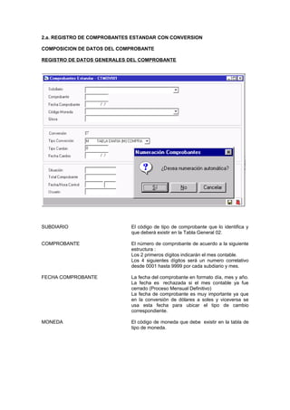 2.a. REGISTRO DE COMPROBANTES ESTANDAR CON CONVERSION
COMPOSICION DE DATOS DEL COMPROBANTE
REGISTRO DE DATOS GENERALES DEL COMPROBANTE
SUBDIARIO El código de tipo de comprobante que lo identifica y
que deberá existir en la Tabla General 02.
COMPROBANTE El número de comprobante de acuerdo a la siguiente
estructura :
Los 2 primeros dígitos indicarán el mes contable.
Los 4 siguientes dígitos será un numero correlativo
desde 0001 hasta 9999 por cada subdiario y mes.
FECHA COMPROBANTE La fecha del comprobante en formato día, mes y año.
La fecha es rechazada si el mes contable ya fue
cerrado (Proceso Mensual Definitivo)
La fecha de comprobante es muy importante ya que
en la conversión de dólares a soles y viceversa se
usa esta fecha para ubicar el tipo de cambio
correspondiente.
MONEDA El código de moneda que debe existir en la tabla de
tipo de moneda.
 
