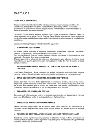 CAPITULO 2
DESCRIPCION GENERAL
El sistema de Contabilidad General ha sido desarrollado para ser utilizado por el área de
Contabilidad, en la elaboración de los libros contables, balances y estados financieros.
posibilitando de esta manera mejorar la oportunidad y confiabilidad de los resultados para la
toma de decisiones por la Alta Dirección.
La concepción del sistema se basa en la información que soportan las diferentes bases de
datos principales, como son el Plan de Cuentas, Tabla General y de Anexos. Estos conjugados
con la información variable (asientos contables) permiten generar los reportes de resultado que
se obtienen.
Las características principales del sistema son las siguientes:
 FLEXIBILIDAD DEL SISTEMA
El sistema puede aplicarse a empresas industriales, comerciales, servicios, financieras,
navieras, constructoras y en general todos los giros de negocios.
Con un solo Plan de Cuentas pueden trabajar múltiples compañías, uniformizando de esta
manera la información de grupos empresariales.
El sistema permite un alto grado de autonomía a los usuarios para adecuar el sistema a sus
necesidades, ya que los parámetros son manejados por medio del Plan de cuenta y tablas
complementarias
 ESTADOS FINANCIEROS Y ANALISIS DE CUENTAS EN MONEDA NACIONAL Y
DOLARES
Los Estados financieros , libros y reportes de análisis de cuentas son emitidos en moneda
nacional y dólares. Para fines de ley los reportes pueden emitirse solo en moneda nacional.
 ESTADOS DE CUENTA DE CLIENTES, PROVEEDORES Y OTROS
Existen consultas y reportes de los documentos pendientes de clientes, proveedores, socios,
empleados y otros anexos de acuerdo a las necesidades. Las cuentas que requieren este nivel
de análisis son indicadas por el usuario en forma libre. Los clientes, proveedores u otros
pueden ser codificados por el RUC, o por un código interno de la empresa.
 REPORTES POR CENTROS DE COSTOS
Se puede emitir información por centros de costos o departamentos de las cuentas de ingresos
y egresos. El código de centro de costo puede tener 6 dígitos o letras.
 VARIEDAD DE REPORTES COMPLEMENTARIOS
Existen reportes configurables por el usuario tales como balances de comprobación y
generales, ganancias y pérdidas, costos, diario, mayor, análisis de cuentas, registro de ventas y
compras.
 REGISTRO DE COMPROBANTES DE VARIOS MESES EN FORMA SIMULTANEA
El sistema permite registrar los comprobantes de diferentes meses en forma simultánea sin
tener que efectuar cierres. Esto es importante ya que se agiliza el ingreso de datos, permitiendo
obtener la información oportunamente.
 