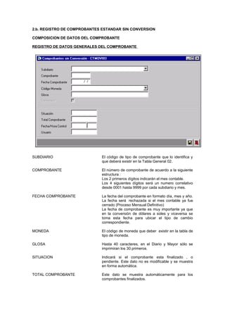 2.b. REGISTRO DE COMPROBANTES ESTANDAR SIN CONVERSION
COMPOSICION DE DATOS DEL COMPROBANTE
REGISTRO DE DATOS GENERALES DEL COMPROBANTE
SUBDIARIO El código de tipo de comprobante que lo identifica y
que deberá existir en la Tabla General 02.
COMPROBANTE El número de comprobante de acuerdo a la siguiente
estructura :
Los 2 primeros dígitos indicarán el mes contable.
Los 4 siguientes dígitos será un numero correlativo
desde 0001 hasta 9999 por cada subdiario y mes.
FECHA COMPROBANTE La fecha del comprobante en formato día, mes y año.
La fecha será rechazada si el mes contable ya fue
cerrado (Proceso Mensual Definitivo)
La fecha de comprobante es muy importante ya que
en la conversión de dólares a soles y viceversa se
toma esta fecha para ubicar el tipo de cambio
correspondiente.
MONEDA El código de moneda que deber existir en la tabla de
tipo de moneda.
GLOSA Hasta 40 caracteres, en el Diario y Mayor sólo se
imprimiran los 30 primeros.
SITUACION Indicará si el comprobante esta finalizado , o
pendiente. Este dato no es modificable y se muestra
en forma automática.
TOTAL COMPROBANTE Este dato se muestra automáticamente para los
comprobantes finalizados.
 