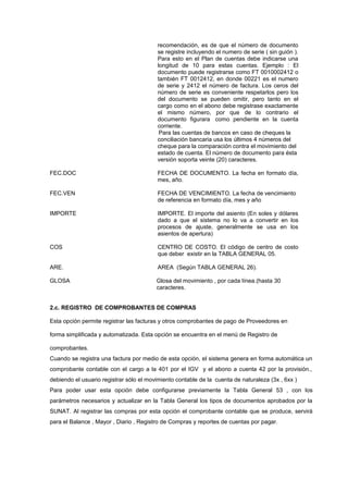 recomendación, es de que el número de documento
se registre incluyendo el numero de serie ( sin guión ).
Para esto en el Plan de cuentas debe indicarse una
longitud de 10 para estas cuentas. Ejemplo : El
documento puede registrarse como FT 0010002412 o
también FT 0012412, en donde 00221 es el numero
de serie y 2412 el número de factura. Los ceros del
número de serie es conveniente respetarlos pero los
del documento se pueden omitir, pero tanto en el
cargo como en el abono debe registrase exactamente
el mismo número, por que de lo contrario el
documento figurara como pendiente en la cuenta
corriente.
Para las cuentas de bancos en caso de cheques la
conciliación bancaria usa los últimos 4 números del
cheque para la comparación contra el movimiento del
estado de cuenta. El número de documento para ésta
versión soporta veinte (20) caracteres.
FEC.DOC FECHA DE DOCUMENTO. La fecha en formato día,
mes, año.
FEC.VEN FECHA DE VENCIMIENTO. La fecha de vencimiento
de referencia en formato día, mes y año
IMPORTE IMPORTE. El importe del asiento (En soles y dólares
dado a que el sistema no lo va a convertir en los
procesos de ajuste, generalmente se usa en los
asientos de apertura)
COS CENTRO DE COSTO. El código de centro de costo
que deber existir en la TABLA GENERAL 05.
ARE. AREA (Según TABLA GENERAL 26).
GLOSA Glosa del movimiento , por cada línea.(hasta 30
caracteres.
2.c. REGISTRO DE COMPROBANTES DE COMPRAS
Esta opción permite registrar las facturas y otros comprobantes de pago de Proveedores en
forma simplificada y automatizada. Esta opción se encuentra en el menú de Registro de
comprobantes.
Cuando se registra una factura por medio de esta opción, el sistema genera en forma automática un
comprobante contable con el cargo a la 401 por el IGV y el abono a cuenta 42 por la provisión.,
debiendo el usuario registrar sólo el movimiento contable de la cuenta de naturaleza (3x , 6xx )
Para poder usar esta opción debe configurarse previamente la Tabla General 53 , con los
parámetros necesarios y actualizar en la Tabla General los tipos de documentos aprobados por la
SUNAT. Al registrar las compras por esta opción el comprobante contable que se produce, servirá
para el Balance , Mayor , Diario , Registro de Compras y reportes de cuentas por pagar.
 