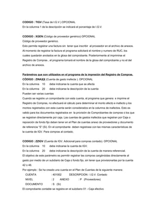 CODIGO : TIGV (Tasa de I.G.V.) OPCIONAL
En la columna 1 de la descripción se indicará el porcentaje de I.G.V.
CODIGO : XGEN (Código de proveedor genérico) OPCIONAL
Código de proveedor genérico.
Esto permite registrar una factura sin tener que inscribir al proveedor en el archivo de anexos.
Al momento de registrar la factura el programa solicitará el nombre y numero de RUC, los
cuales quedarán anotados en la glosa del comprobante. Posteriormente al imprimirse el
Registro de Compras , el programa tomará el nombre de la glosa del comprobante y no el del
archivo de anexos.
Parámetros que son utilizados en el programa de la impresión del Registro de Compras.
CÓDIGO : ZINAXX (Cuenta de gasto inafecta ). OPCIONAL
En la columna 10 debe indicarse la cuenta que se afecta
En la columna 20 debe indicarse la descripción de la cuenta
Pueden ser varias cuentas
Cuando se registre un comprobante con esta cuenta, el programa que genera e imprime el
Registro de Compras, no efectuará el cálculo para determinar el monto afecto e inafecto y los
montos registrados con esta cuenta serán considerados en la columna de inafectos. Esto es
valido para los documentos registrados en la provisión de Comprobantes de compras o los que
se registran directamente por caja. Las cuentas de gastos inafectos que registran por Caja o
reposición de fondo fijo deben tener en el Plan de cuentas anexo de proveedores y documento
de referencia “S” (Si). En el comprobante deben registrase con las mismas características de
la cuenta de IGV. Para compras al contado.
CODIGO : ZZIGV (Cuenta de IGV. Adicional para compras contado). OPCIONAL
En la columna 10 debe indicarse la cuenta de IGV.
En la columna 20 debe indicarse la descripción de la cuenta de manera referencial.
El objetivo de este parámetro es permitir registrar las compras cargándolas directamente al
gasto por medio de un subdiario de Caja o fondo fijo, sin tener que provisionarlas por la cuenta
42 o 46.
Por ejemplo : Se ha creado una cuenta en el Plan de Cuentas de la siguiente manera:
CUENTA : 401002 DESCRIPCION : I.G.V. Contado
NIVEL : 2 ANEXO : P (Proveedores)
DOCUMENTO : S (Si)
El comprobante contable se registra en el subdiario 01 - Caja efectivo
 