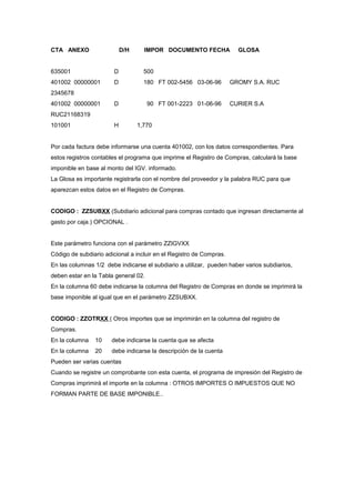 CTA ANEXO D/H IMPOR DOCUMENTO FECHA GLOSA
635001 D 500
401002 00000001 D 180 FT 002-5456 03-06-96 GROMY S.A. RUC
2345678
401002 00000001 D 90 FT 001-2223 01-06-96 CURIER S.A
RUC21168319
101001 H 1,770
Por cada factura debe informarse una cuenta 401002, con los datos correspondientes. Para
estos registros contables el programa que imprime el Registro de Compras, calculará la base
imponible en base al monto del IGV. informado.
La Glosa es importante registrarla con el nombre del proveedor y la palabra RUC para que
aparezcan estos datos en el Registro de Compras.
CODIGO : ZZSUBXX (Subdiario adicional para compras contado que ingresan directamente al
gasto por caja.) OPCIONAL .
Este parámetro funciona con el parámetro ZZIGVXX
Código de subdiario adicional a incluir en el Registro de Compras.
En las columnas 1/2 debe indicarse el subdiario a utilizar, pueden haber varios subdiarios,
deben estar en la Tabla general 02.
En la columna 60 debe indicarse la columna del Registro de Compras en donde se imprimirá la
base imponible al igual que en el parámetro ZZSUBXX.
CODIGO : ZZOTRXX ( Otros importes que se imprimirán en la columna del registro de
Compras.
En la columna 10 debe indicarse la cuenta que se afecta
En la columna 20 debe indicarse la descripción de la cuenta
Pueden ser varias cuentas
Cuando se registre un comprobante con esta cuenta, el programa de impresión del Registro de
Compras imprimirá el importe en la columna : OTROS IMPORTES O IMPUESTOS QUE NO
FORMAN PARTE DE BASE IMPONIBLE..
 