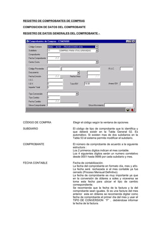 REGISTRO DE COMPROBANTES DE COMPRAS
COMPOSICION DE DATOS DEL COMPROBANTE
REGISTRO DE DATOS GENERALES DEL COMPROBANTE -
CÓDIGO DE COMPRA Elegir el código según la ventana de opciones
SUBDIARIO El código de tipo de comprobante que lo identifica y
que deberá existir en la Tabla General 02. Es
automático. Si existen mas de dos subdiarios en la
Tabla 53 el sistema permite modificar el subdiario.
COMPROBANTE El número de comprobante de acuerdo a la siguiente
estructura :
Los 2 primeros dígitos indican el mes contable.
Los 4 siguientes dígitos serán un numero correlativo
desde 0001 hasta 9999 por cada subdiario y mes.
FECHA CONTABLE Fecha de contabilización.
La fecha del comprobante en formato día, mes y año.
La fecha será rechazada si el mes contable ya fue
cerrado (Proceso Mensual Definitivo).
La fecha de comprobante es muy importante ya que
en la conversión de dólares a soles y viceversa se
toma esta fecha para ubicar el tipo de cambio
correspondiente.
Se recomienda que la fecha de la factura y la del
comprobante sean iguales. Si es una factura del mes
anterior esta en dólares se recomienda digitar como
fecha de comprobante el primer día del mes y usar el
TIPO DE CONVERSION “F” , debiéndose informar
la fecha de la factura.
 