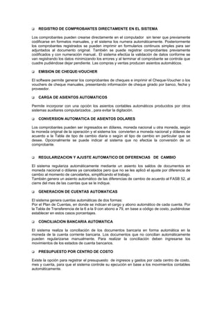  REGISTRO DE COMPROBANTES DIRECTAMENTE EN EL SISTEMA
Los comprobantes pueden crearse directamente en el computador sin tener que previamente
codificarse en formatos manuales, y el sistema los numera automáticamente. Posteriormente
los comprobantes registrados se pueden imprimir en formularios continuos simples para ser
adjuntados al documento original. También se puede registrar comprobantes previamente
codificados y con numeración manual.. El sistema efectúa la validación de datos conforme se
van registrando los datos minimizando los errores y al terminar el comprobante se controla que
cuadre pudiéndose dejar pendiente. Las compras y ventas producen asientos automáticos.
 EMISION DE CHEQUE-VOUCHER
El software permite generar los comprobantes de cheques e imprimir el Cheque-Voucher o los
vouchers de cheque manuales, presentando información de cheque girado por banco, fecha y
proveedor.
 CARGA DE ASIENTOS AUTOMATICOS
Permite incorporar con una opción los asientos contables automáticos producidos por otros
sistemas auxiliares computarizados , para evitar la digitación.
 CONVERSION AUTOMATICA DE ASIENTOS DOLARES
Los comprobantes pueden ser ingresados en dólares, moneda nacional u otra moneda, según
la moneda original de la operación y el sistema los convierten a moneda nacional y dólares de
acuerdo a la Tabla de tipo de cambio diaria o según el tipo de cambio en particular que se
desee. Opcionalmente se puede indicar al sistema que no efectúe la conversión de un
comprobante.
 REGULARIZACION Y AJUSTE AUTOMATICO DE DIFERENCIAS DE CAMBIO
El sistema regulariza automáticamente mediante un asiento los saldos de documentos en
moneda nacional o dólares ya cancelados pero que no se les aplicó el ajuste por diferencia de
cambio al momento de cancelarlos, simplificando el trabajo.
También genera un asiento automático de las diferencias de cambio de acuerdo al FASB 52, al
cierre del mes de las cuentas que se le indique.
 GENERACION DE CUENTAS AUTOMATICAS
El sistema genera cuentas automáticas de dos formas:
Por el Plan de Cuentas, en donde se indican el cargo y abono automático de cada cuenta. Por
la Tabla de Transferencia de la 6 a la 9 con abono a 79, en base a código de costo, pudiéndose
establecer en estos casos porcentajes.
 CONCILIACION BANCARIA AUTOMATICA
El sistema realiza la conciliación de los documentos bancaria en forma automática en la
moneda de la cuenta corriente bancaria. Los documentos que no concilian automáticamente
pueden regularizarse manualmente. Para realizar la conciliación deben ingresarse los
movimientos de los estados de cuenta bancarios.
 PRESUPUESTO POR CENTRO DE COSTO
Existe la opción para registrar el presupuesto de ingresos y gastos por cada centro de costo,
mes y cuenta, para que el sistema controle su ejecución en base a los movimientos contables
automáticamente.
 