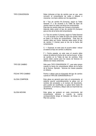 TIPO CONVERSION Debe indicarse el tipo de cambio que se usa para
convertir el comprobante de soles a dólares o
viceversa. Los tipos validos son los siguientes :
M = Tipo de cambio M (Compra), según la Tabla
General 17 y de acuerdo a la Tabla de tipos de
cambio diario en base a la fecha de comprobante.
Este tipo de cambio debe ser Compra o promedio.
Además debe existir el tipo de cambio M (Compra)
para el día de la fecha del comprobante.
V = Tipo de cambio V (Venta), según la Tabla General
17 y de acuerdo a la Tabla de tipos de cambio diario
en base a la fecha de comprobante . Este tipo de
cambio debe ser Venta. Además debe existir el tipo
de cambio V (Venta) para el día de la fecha del
comprobante.
C = Especial, en este caso el usuario deber indicar
al sistema el tipo de cambio a utilizarse.
F = Fecha pasada, en este caso el usuario debe
indicar al sistema la fecha de la cual se buscar el tipo
de cambio en la Tabla de tipo de cambios. Esta
opción debe usarse para los casos de facturas en
dólares de meses anteriores.
TIPO DE CAMBIO Sólo para TIPO CONVERSION “C”, usar este campo
cuando la fecha de comprobante difiere de la fecha
de la factura. Ejemplo : facturas de meses pasados
en dólares.
FECHA TIPO CAMBIO Fecha a utilizar para la búsqueda del tipo de cambio
cuando el TIPO DE CONVERSION es “F”
GLOSA COMPROB. Esta glosa es general para todo el comprobante, el
sistema asume automáticamente la glosa con el
nombre del proveedor y el numero de documento,
pero puede ser modificada. La glosa tiene hasta 40
caracteres, en el Diario y Mayor sólo se imprimirán los
30 primeros.
GLOSA MOVIMI. Esta glosa se grabará en cada movimiento del
comprobante siempre y cuando la cuenta
correspondiente tenga el indicador de Glosa en el
Plan de cuentas.
 