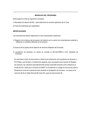 -------------------------------------------------------------------------------------------------------------------------------
MENSAJES DEL PROGRAMA
Este programa emite los siguientes mensajes :
1) Resultado de cálculo del IGV.. para determinar la correcta aplicación de la Tasa
2) Facturas duplicadas (ya registradas)
IMPORTACIONES
Las importaciones deben registrarse en tres comprobantes separados :
1) Registro de la factura del proveedor del exterior por la opción de comprobantes estándar y
utilizando un subdiario diferente al de compras.
2) Factura de los gastos de la Agencia de aduanas (Registro de Compras)
3) Liquidación de Aduanas, en donde se cancela el AD-VALOREN e IGV. (Registro de
Compras)
En este ultimo el tipo de documento a utilizar será el Resumen de Liquidación de Aduanas o
PO Pólizas, que tendrán un tratamiento especial, pues el programa que imprime el Registro
de Compras, les calculará automáticamente la base imponible tomando como referencia el
monto de IGV. Dado que a la fecha la SUNAT no ha definido un código de documento para la
Declaración única de importación para anotarlo en el Registro de Compras , se usará en la
columna 59 de la Tabla General 06 el tipo DU, para los documentos RL.
 