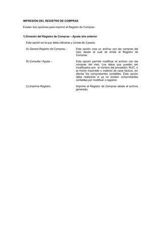 IMPRESION DEL REGISTRO DE COMPRAS
Existen dos opciones para imprimir el Registro de Compras :
1) Emisión del Registro de Compras – Ajuste año anterior
Esta opción es la que debe utilizarse y consta de 3 pasos
A) Genera Registro de Compras.- Esta opción crea un archivo con las compras del
mes desde el cual se emite el Registro de
Compras.
B) Consulta / Ajusta. - Esta opción permite modificar el archivo con las
compras del mes. Los datos que pueden ser
modificados son el nombre del proveedor, RUC, o
el monto imponible o inafecto de cada factura, sin
afectar los comprobantes contables. Esta opción
debe realizarse si ya no existen comprobantes
contables por modificar o registrar.
C) Imprime Registro Imprime el Registro de Compras desde el archivo
generado.
 