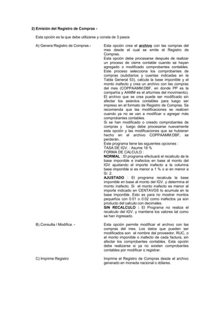 2) Emisión del Registro de Compras -
Esta opción es la que debe utilizarse y consta de 3 pasos
A) Genera Registro de Compras.- Esta opción crea el archivo con las compras del
mes desde el cual se emite el Registro de
Compras.
Esta opción debe procesarse después de realizar
un proceso de cierre contable cuando se hayan
agregado o modificado comprobantes contables.
Este proceso selecciona los comprobantes de
compras (subdiarios y cuentas indicadas en la
Tabla General 53), calcula la base imponible y el
monto inafecto y crea un archivo con las compras
del mes (COPPAAMM.DBF, en donde PP es la
compañía y AAMM es el año/mes del movimiento).
El archivo que se crea puede ser modificado sin
afectar los asientos contables para luego ser
impreso en el formato de Registro de Compras. Se
recomienda que las modificaciones se realicen
cuando ya no se van a modificar o agregar más
comprobantes contables.
Si se han modificado o creado comprobantes de
compras y luego debe procesarse nuevamente
esta opción y las modificaciones que se hubieran
hecho en el archivo COPPAAMM.DBF, se
perderán..
Este programa tiene las siguientes opciones :
TASA DE IGV. : Asume 18 %
FORMA DE CALCULO :
NORMAL : El programa efectuará el recalculo de la
base imponible e inafectos en base al monto del
IGV ajustando el importe inafecto a la columna
base imponible si es menor a 1 % o si en menor a
S/. 2.
AJUSTADO : El programa recalcula la base
imponible en base al monto del IGV. y determina el
monto inafecto. Si el monto inafecto es menor al
importe indicado en CENTAVOS lo acumula en la
base imponible. Esto es para no mostrar montos
pequeños con 0.01 o 0.02 como inafectos ya son
producto del calculo con decimales.
SIN RECALCULO : El Programa no realiza el
recalculo del IGV. y mantiene los valores tal como
se han ingresado.
B) Consulta / Modifica. - Esta opción permite modificar el archivo con las
compras del mes. Los datos que pueden ser
modificados son el nombre del proveedor, RUC, o
el monto imponible o inafecto de cada factura, sin
afectar los comprobantes contables. Esta opción
debe realizarse si ya no existen comprobantes
contables por modificar o registrar.
C) Imprime Registro Imprime el Registro de Compras desde el archivo
generado en moneda nacional o dólares.
 