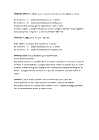 CODIGO : OTR ( Otros tributos que se imprimirán en la columna del registro de Ventas.
En la columna 10 debe indicarse la cuenta que se afecta
En la columna 20 debe indicarse la descripción de la cuenta
Pueden ser varias cuentas , pero el programa solo pedirá la ultima.
Cuando se registre un comprobante con esta cuenta, el programa de impresión del Registro de
Compras imprimirá el importe en la columna : OTROS TRIBUTOS.
CODIGO : VTAXX (Cuenta de venta - clase 70)
Debe indicarse la cuenta(s) de la clase 70 que se afectan
En la columna 10 debe indicarse la cuenta que se afecta
En la columna 20 debe indicarse la descripción de la cuenta
CODIGO : XGEN (Código de Cliente genérico) OPCIONAL
Código de cliente genérico.
Esto permite registrar una factura sin tener que inscribir al cliente en el archivo de anexos. Al
momento de registrar la factura el programa solicitará el nombre y numero de RUC, los cuales
quedarán anotados en la glosa del comprobante. Posteriormente al imprimirse el Registro de
Ventas , el programa tomará el nombre de la glosa del comprobante y no el del archivo de
anexos.
CODIGO : XANUL (Código de Cliente para documentos anulados) OPCIONAL
Código de cliente que debe estar registrado en el archivo CODIGOS DE ANEXO
Esto permite registrar una factura o boleta anulada. Cuando se digita este código el programa
crea automáticamente el asiento de factura anulada.
 