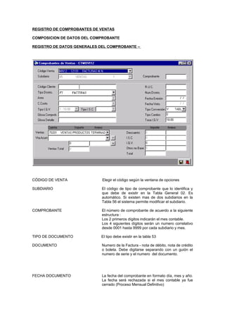 REGISTRO DE COMPROBANTES DE VENTAS
COMPOSICION DE DATOS DEL COMPROBANTE
REGISTRO DE DATOS GENERALES DEL COMPROBANTE –
CÓDIGO DE VENTA Elegir el código según la ventana de opciones
SUBDIARIO El código de tipo de comprobante que lo identifica y
que debe de existir en la Tabla General 02. Es
automático. Si existen mas de dos subdiarios en la
Tabla 56 el sistema permite modificar el subdiario.
COMPROBANTE El número de comprobante de acuerdo a la siguiente
estructura :
Los 2 primeros dígitos indicarán el mes contable.
Los 4 siguientes dígitos serán un numero correlativo
desde 0001 hasta 9999 por cada subdiario y mes.
TIPO DE DOCUMENTO El tipo debe existir en la tabla 53
DOCUMENTO Numero de la Factura - nota de débito, nota de crédito
o boleta. Debe digitarse separando con un guión el
numero de serie y el numero del documento.
FECHA DOCUMENTO La fecha del comprobante en formato día, mes y año.
La fecha será rechazada si el mes contable ya fue
cerrado (Proceso Mensual Definitivo)
 