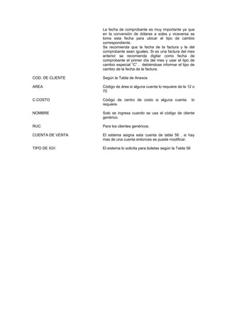La fecha de comprobante es muy importante ya que
en la conversión de dólares a soles y viceversa se
toma esta fecha para ubicar el tipo de cambio
correspondiente.
Se recomienda que la fecha de la factura y la del
comprobante sean iguales. Si es una factura del mes
anterior se recomienda digitar como fecha de
comprobante el primer día del mes y usar el tipo de
cambio especial “C” , debiéndose informar el tipo de
cambio de la fecha de la factura.
COD. DE CLIENTE Según la Tabla de Anexos
AREA Código de área si alguna cuenta lo requiere de la 12 o
70.
C.COSTO Código de centro de costo si alguna cuenta lo
requiere.
NOMBRE Solo se ingresa cuando se usa el código de cliente
genérico.
RUC Para los clientes genéricos.
CUENTA DE VENTA El sistema asigna esta cuenta de tabla 56 , si hay
mas de una cuenta entonces se puede modificar.
TIPO DE IGV. El sistema lo solicita para boletas según la Tabla 56
 