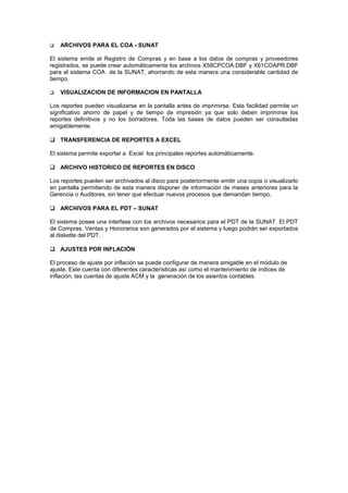  ARCHIVOS PARA EL COA - SUNAT
El sistema emite el Registro de Compras y en base a los datos de compras y proveedores
registrados, se puede crear automáticamente los archivos X58CPCOA.DBF y X61COAPR.DBF
para el sistema COA de la SUNAT, ahorrando de esta manera una considerable cantidad de
tiempo.
 VISUALIZACION DE INFORMACION EN PANTALLA
Los reportes pueden visualizarse en la pantalla antes de imprimirse. Esta facilidad permite un
significativo ahorro de papel y de tiempo de impresión ya que solo deben imprimirse los
reportes definitivos y no los borradores. Toda las bases de datos pueden ser consultadas
amigablemente.
 TRANSFERENCIA DE REPORTES A EXCEL
El sistema permite exportar a Excel los principales reportes automáticamente.
 ARCHIVO HISTORICO DE REPORTES EN DISCO
Los reportes pueden ser archivados al disco para posteriormente emitir una copia o visualizarlo
en pantalla permitiendo de esta manera disponer de información de meses anteriores para la
Gerencia o Auditores, sin tener que efectuar nuevos procesos que demandan tiempo.
 ARCHIVOS PARA EL PDT – SUNAT
El sistema posee una interfase con los archivos necesarios para el PDT de la SUNAT. El PDT
de Compras, Ventas y Honorarios son generados por el sistema y luego podrán ser exportados
al diskette del PDT.
 AJUSTES POR INFLACIÓN
El proceso de ajuste por inflación se puede configurar de manera amigable en el módulo de
ajuste. Este cuenta con diferentes características así como el mantenimiento de índices de
inflación, las cuentas de ajuste ACM y la generación de los asientos contables.
 