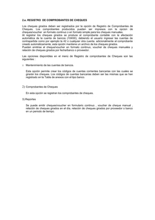 2.e. REGISTRO DE COMPROBANTES DE CHEQUES
Los cheques girados deben ser registrados por la opción de Registro de Comprobantes de
Cheques. Los comprobantes producidos pueden ser impresos con la opcion de
cheques/voucher en formato continuo o en formato simple para los cheques manuales.
Al registrar los cheques girados se produce el comprobante contable con la afectación
automática de la cuenta de bancos (104XX), debiendo el usuario ingresar las cuentas de
contrapartida como por ejemplo la 42 o cualquier otra cuenta. adicionalmente al comprobante
creado automáticamente, esta opción mantiene un archivo de los cheques girados.
Pueden emitirse el cheque/voucher en formato continuo, voucher de cheques manuales y
relación de cheques girados por fecha/banco o proveedor.
Las opciones disponibles en el menú de Registro de comprobantes de Cheques son las
siguientes :
11 Mantenimiento de las cuentas de bancos.
Esta opción permite crear los códigos de cuentas corrientes bancarias con las cuales se
girarán los cheques. Los códigos de cuentas bancarias deben ser las mismas que se han
registrado en la Tabla de anexos con el tipo banco.
2) Comprobantes de Cheques
En esta opción se registran los comprobantes de cheques.
3) Reportes
Se puede emitir cheques/voucher en formulario continuo , voucher de cheque manual ,
relación de cheques girados en el día, relación de cheques girados por proveedor o banco
en un periodo de tiempo.
 