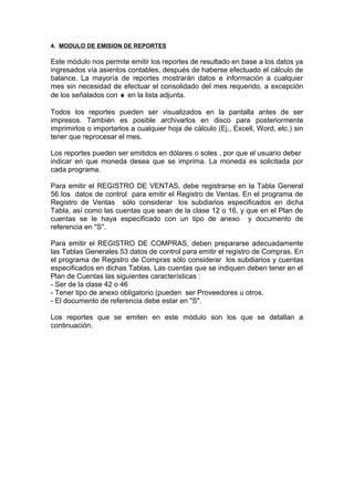 4. MODULO DE EMISION DE REPORTES
Este módulo nos permite emitir los reportes de resultado en base a los datos ya
ingresados vía asientos contables, después de haberse efectuado el cálculo de
balance. La mayoría de reportes mostrarán datos e información a cualquier
mes sin necesidad de efectuar el consolidado del mes requerido, a excepción
de los señalados con ♦ en la lista adjunta.
Todos los reportes pueden ser visualizados en la pantalla antes de ser
impresos. También es posible archivarlos en disco para posteriormente
imprimirlos o importarlos a cualquier hoja de cálculo (Ej., Excell, Word, etc.) sin
tener que reprocesar el mes.
Los reportes pueden ser emitidos en dólares o soles , por que el usuario deber
indicar en que moneda desea que se imprima. La moneda es solicitada por
cada programa.
Para emitir el REGISTRO DE VENTAS, debe registrarse en la Tabla General
56 los datos de control para emitir el Registro de Ventas. En el programa de
Registro de Ventas sólo considerar los subdiarios especificados en dicha
Tabla, así como las cuentas que sean de la clase 12 o 16, y que en el Plan de
cuentas se le haya especificado con un tipo de anexo y documento de
referencia en "S".
Para emitir el REGISTRO DE COMPRAS, deben prepararse adecuadamente
las Tablas Generales 53 datos de control para emitir el registro de Compras. En
el programa de Registro de Compras sólo considerar los subdiarios y cuentas
especificados en dichas Tablas. Las cuentas que se indiquen deben tener en el
Plan de Cuentas las siguientes características :
- Ser de la clase 42 o 46
- Tener tipo de anexo obligatorio (pueden ser Proveedores u otros.
- El documento de referencia debe estar en "S".
Los reportes que se emiten en este módulo son los que se detallan a
continuación.
 