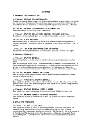 REPORTES
1. BALANCES DE COMPROBACION
♦CTBALA08 BALANCE DE COMPROBACION
Nos permite cuadrar el balance a un mes determinado, detallando el saldo anterior, movimiento
del mes asi como el saldo actual. Para emitir este reporte es necesario hacer el proceso de
consolidación del mes respectivo. El mismo nos permite agrupar las cuentas a 2,3 y 4 digitos.
♦CTBALA02 BALANCE DE COMPROBACION A 2/3/4 DIGITOS
Resume el balance de comprobación a 2,3 y 4 digitos.
♦CTBALA09 BALANCE DE SALDOS EN DOLARES Y MONEDA NACIONAL
Es el balance de comprobación pero en bimoneda. Detallando las cuentas de movimientos.
♦CTBALA07 SUMAS Y SALDOS
Es la hoja de trabajo de contabilidad en el cual se ve el balance, el estado de ganancias y
perdidas por funcion y naturaleza y el libro de inventarios. El reporte hace resumen a 2,3,4 y 8
digitos.
♦CTBALA18 BALANCE DE COMPROBACIÓN A 8 DIGITOS
Es el balance de comprobación con al particularidad de agrupar las cuentas a dos digitos.
2. BALANCES GENERALES
♦CTBALA03 BALANCE GENERAL
Nos muestra el balance en dos columnas o en formato continuo con opcion de mandarlo a
Excel.
Este reporte dispone de dos tablas. La Tabla General #10 que es para el formato estandar y la
Tabla General #20 que es para el formato alterno. La utilidad de estas dos tablas es que con la
primera se emiten los balances que se van a legalizar y con la segunda se trabajan los
balances como un reporte interno, en el cual tambien se pueden detallar los rubros en ingles.
♦CTBALA34 BALANCE GENERAL ANALITICO
Este reporte nos detalla los saldos de las cuentas pertenecientes a cada rubro del balance
general. (Tabla General #10)
♦CTBALA14 ANALISIS DEL BALANCE GENERAL
Este reporte nos detalla el saldo anterior, movimiento del mes y el saldo actual de las cuentas
pertenecientes a cada rubro del balance general. Este reporte puede tomar la configuración de
la Tabla General #10 o #20.
♦CTBALA16 BALANCE GENERAL HASTA 12 MESES
Este reporte nos muestra los saldos o el movimiento mensual del balance mes a mes.
♦CTBALA04 BALANCE GENERAL HISTORICO AJUSTADO
Este reporte nos muestra el valor historico en libros y el ajustado por inflación del balance
general.
3. GANANCIAS Y PÉRDIDAS
♦CTGYP01 DEL MES O ACUMULADO
Este reporte nos muestra el estado de ganancias y perdidas por funcion o naturaleza con
movimientos del mes o saldos acumulados. Para ello se dispone de cuatro tablas de
configuración. Para ganancias y perdidas por funcion la Tabla General #11 que es la estandar y
la Tabla General #21 que es la alterna. Para ganancias y perdidas por naturaleza la Tabla
General #13 y #23. La utilidad de estas tablas es la misma que se detalla en el reporte de
balance.
 
