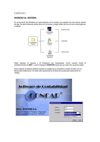 CAPITULO 3
INGRESO AL SISTEMA
En el escritorio de Windows en cada estación se ha creado una carpeta con tres iconos dentro
de ella. Se abre haciendo doble click con el mouse y luego doble click en el icono del programa
a utilizar.
Debe ingresar el Usuario y el Password con mayúsculas. Como usuario inicial el
predeterminado es SIST y como Password NORTON hasta que se creen los usuarios reales.
Para ingresar al sistema deberá ingresar el código de la compañía o pulsar el botón con la
flecha para seleccionar. En este caso aparecerá la ventana de ayuda para seleccionar el
código.
 