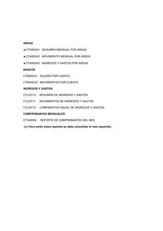 AREAS
♦CTAREA01 RESUMEN MENSUAL POR AREAS
♦CTAREA02 MOVIMIENTO MENSUAL POR AREAS
♦CTAREA03 INGRESOS Y GASTOS POR AREAS
BANCOS
CTBANC01 SALDOS POR CUENTA
CTBANC02 MOVIMIENTOS POR CUENTA
INGRESOS Y GASTOS
CTLIST10 RESUMEN DE INGRESOS Y GASTOS
CTLIST11 MOVIMIENTOS DE INGRESOS Y GASTOS
CTLIST12 COMPARATIVO ANUAL DE INGRESOS Y GASTOS
COMPROBANTES MENSUALES
CTVARI04 REPORTE DE COMPROBANTES DEL MES
(♦) Para emitir estos reportes se debe consolidar el mes requerido.
 