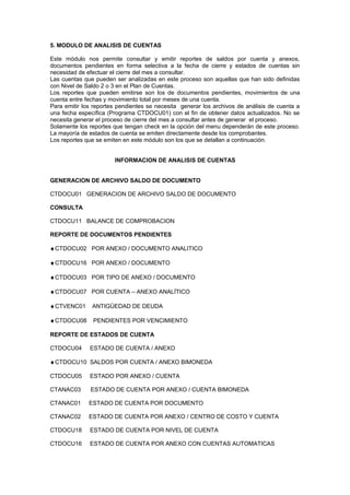5. MODULO DE ANALISIS DE CUENTAS
Este módulo nos permite consultar y emitir reportes de saldos por cuenta y anexos,
documentos pendientes en forma selectiva a la fecha de cierre y estados de cuentas sin
necesidad de efectuar el cierre del mes a consultar.
Las cuentas que pueden ser analizadas en este proceso son aquellas que han sido definidas
con Nivel de Saldo 2 o 3 en el Plan de Cuentas.
Los reportes que pueden emitirse son los de documentos pendientes, movimientos de una
cuenta entre fechas y movimiento total por meses de una cuenta.
Para emitir los reportes pendientes se necesita generar los archivos de análisis de cuenta a
una fecha específica (Programa CTDOCU01) con el fin de obtener datos actualizados. No se
necesita generar el proceso de cierre del mes a consultar antes de generar el proceso.
Solamente los reportes que tengan check en la opción del menu dependerán de este proceso.
La mayoría de estados de cuenta se emiten directamente desde los comprobantes.
Los reportes que se emiten en este módulo son los que se detallan a continuación.
INFORMACION DE ANALISIS DE CUENTAS
GENERACION DE ARCHIVO SALDO DE DOCUMENTO
CTDOCU01 GENERACION DE ARCHIVO SALDO DE DOCUMENTO
CONSULTA
CTDOCU11 BALANCE DE COMPROBACION
REPORTE DE DOCUMENTOS PENDIENTES
♦CTDOCU02 POR ANEXO / DOCUMENTO ANALITICO
♦CTDOCU16 POR ANEXO / DOCUMENTO
♦CTDOCU03 POR TIPO DE ANEXO / DOCUMENTO
♦CTDOCU07 POR CUENTA – ANEXO ANALÍTICO
♦CTVENC01 ANTIGÜEDAD DE DEUDA
♦CTDOCU08 PENDIENTES POR VENCIMIENTO
REPORTE DE ESTADOS DE CUENTA
CTDOCU04 ESTADO DE CUENTA / ANEXO
♦CTDOCU10 SALDOS POR CUENTA / ANEXO BIMONEDA
CTDOCU05 ESTADO POR ANEXO / CUENTA
CTANAC03 ESTADO DE CUENTA POR ANEXO / CUENTA BIMONEDA
CTANAC01 ESTADO DE CUENTA POR DOCUMENTO
CTANAC02 ESTADO DE CUENTA POR ANEXO / CENTRO DE COSTO Y CUENTA
CTDOCU18 ESTADO DE CUENTA POR NIVEL DE CUENTA
CTDOCU16 ESTADO DE CUENTA POR ANEXO CON CUENTAS AUTOMATICAS
 