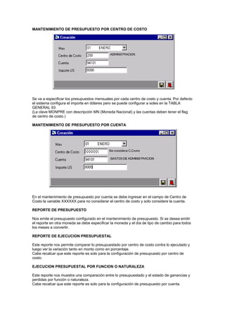 MANTENIMIENTO DE PRESUPUESTO POR CENTRO DE COSTO
Se va a especificar los presupuestos mensuales por cada centro de costo y cuenta. Por defecto
el sistema configura el importe en dólares pero se puede configurar a soles en la TABLA
GENERAL 93.
(La clave MONPRE con descripción MN (Moneda Nacional) y las cuentas deben tener el flag
de centro de costo.)
MANTENIMIENTO DE PRESUPUESTO POR CUENTA
En el mantenimiento de presupuesto por cuenta se debe ingresar en el campo de Centro de
Costo la variable XXXXXX para no considerar el centro de costo y solo considere la cuenta.
REPORTE DE PRESUPUESTO
Nos emite el presupuesto configurado en el mantenimiento de presupuesto. Si se desea emitir
el reporte en otra moneda se debe especificar la moneda y el día de tipo de cambio para todos
los meses a convertir.
REPORTE DE EJECUCION PRESUPUESTAL
Este reporte nos permite comparar lo presupuestado por centro de costo contra lo ejecutado y
luego ver la variación tanto en monto como en porcentaje.
Cabe recalcar que este reporte es solo para la configuración de presupuesto por centro de
costo.
EJECUCION PRESUPUESTAL POR FUNCION O NATURALEZA
Este reporte nos muestra una comparación entre lo presupuestado y el estado de ganancias y
perdidas por función o naturaleza.
Cabe recalcar que este reporte es solo para la configuración de presupuesto por cuenta.
 