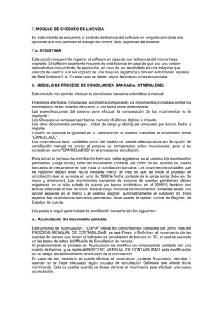 7. MODULO DE CHEQUEO DE LICENCIA
En este módulo se encuentra el contrato de licencia del software en conjunto con otras dos
opciones que nos permiten el manejo del control de la seguridad del sistema.
7.b. REGISTRAR
Esta opción nos permite registrar el software en caso de que la licencia del mismo haya
expirado. El software solamente requiere de esta licencia en caso de que sea una versión
demostrativa con un límite de expiración, en caso de ser reinstalado en una máquina que
carezca de licencia o al ser copiado de una máquina registrada a otra sin autorización expresa
de Real Systems S.A. En este caso se deben seguir las instrucciones en pantalla.
8. MODULO DE PROCESO DE CONCILIACION BANCARIA (CTMENU.EXE)
Este módulo nos permite efectuar la conciliación bancaria automática o manual.
El sistema efectúa la conciliación automática comparando los movimientos contables contra los
movimientos de los estados de cuenta a una fecha limite determinada.
Las especificaciones del sistema para efectuar la comparación de los movimientos es la
siguiente :
Los Cheques se comparan por banco, numero (4 últimos dígitos) e importe.
Los otros documentos (entregas , notas de cargo y abono) se comparan por banco, fecha e
importe.
Cuando se produce la igualdad en la comparación el sistema considera al movimiento como
"CANCELADO".
Los movimientos tanto contables como del estado de cuenta seleccionados por la opción de
conciliación manual no entran al proceso de comparación antes mencionado, pero si se
consideran como "CANCELADOS" en el proceso de conciliación.
Para iniciar el proceso de conciliación bancaria, debe registrarse en el sistema los movimientos
pendientes (carga inicial) ,tanto del movimiento contable ,así como de los estados de cuenta
bancarios al mes anterior en que inicia la conciliación bancaria. Los movimientos contables que
se registren deben tener fecha contable menor al mes en que se inicia el proceso de
conciliación (eje: si se inicia en junio de 1993 la fecha contable de la carga inicial debe ser de
mayo y anteriores). Los movimientos bancarios de estados de cuentas pendientes deben
registrarse en un sólo estado de cuenta por banco iniciándose en el 000001, también con
fechas anteriores al mes de inicio. Para la carga inicial de los movimientos contables existe una
opción especial en el menú y el sistema asignar automáticamente el subdiario 90. Para
registrar los movimientos bancarios pendientes debe usarse la opción normal de Registro de
Estados de cuenta.
Los pasos a seguir para realizar la conciliación bancaria son los siguientes :
A.- Acumulación del movimiento contable.
Este proceso de Acumulación , "COPIA" desde los comprobantes contables del último mes del
PROCESO MENSUAL DE CONTABILIDAD, ya sea Previo o Definitivo, el movimiento de las
cuentas de bancos que tienen el indicador de conciliación de bancos en "S", el cual se acumula
en las bases de datos del Módulo de Conciliación de bancos.
Si posteriormente al proceso de Acumulación se modifica un comprobante contable con una
cuenta de bancos, y se repite el PROCESO MENSUAL DE CONTABILIDAD, esta modificación
no se refleja en el movimiento acumulado de la conciliación.
En caso de ser necesario se puede eliminar el movimiento contable Acumulado, siempre y
cuando no se haya efectuado algún proceso de conciliación Definitiva que afecte dicho
movimiento. Esto es posible cuando se desea eliminar el movimiento para efectuar una nueva
acumulación.
 