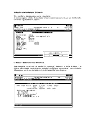 B.- Registro de los Estados de Cuenta.
Debe registrarse los estados de cuenta y cuadrarse.
Es posible registrar estados de cuenta de varios meses simultáneamente, ya que el sistema los
selecciona según el mes de proceso.
C.- Proceso de Conciliación - Preliminar.
Debe realizarse un proceso de conciliación "preliminar", indicando la fecha de cierre, y el
sistema sólo procesa los movimientos contables con fecha de comprobante y los movimientos
del estado de cuenta con fecha de movimiento hasta dicha fecha de cierre.
 