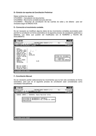D.- Emisión de reportes de Conciliación Preliminar
Deben emitirse los reportes
CTCONR01 - Cancelación de documentos
CTCONR02 - Movimiento contable bancario del mes
CTCONR03 - Resumen de conciliación De las cuentas de soles y de dólares para ser
revisados según el ANEXO A-04 .
E.- Corrección al movimiento contable.
De ser necesario se modifican algunos datos de los movimientos contables acumulados para
permitir la conciliación en forma automática en el siguiente proceso de conciliación preliminar o
definitiva. Los datos que pueden ser modificados son el NUMERO y FECHA DE
DOCUMENTO.
F.- Conciliación Manual.
De ser necesario podrán seleccionarse los movimientos que no han sido conciliados en forma
automática, para que en el siguiente proceso de conciliación sean considerados como
conciliados manualmente.
 