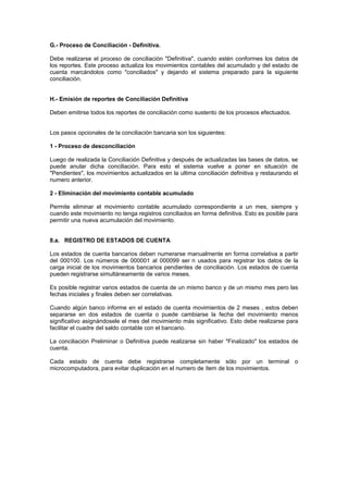 G.- Proceso de Conciliación - Definitiva.
Debe realizarse el proceso de conciliación "Definitiva", cuando estén conformes los datos de
los reportes. Este proceso actualiza los movimientos contables del acumulado y del estado de
cuenta marcándolos como "conciliados" y dejando el sistema preparado para la siguiente
conciliación.
H.- Emisión de reportes de Conciliación Definitiva
Deben emitirse todos los reportes de conciliación como sustento de los procesos efectuados.
Los pasos opcionales de la conciliación bancaria son los siguientes:
1 - Proceso de desconciliación
Luego de realizada la Conciliación Definitiva y después de actualizadas las bases de datos, se
puede anular dicha conciliación. Para esto el sistema vuelve a poner en situación de
"Pendientes", los movimientos actualizados en la ultima conciliación definitiva y restaurando el
numero anterior.
2 - Eliminación del movimiento contable acumulado
Permite eliminar el movimiento contable acumulado correspondiente a un mes, siempre y
cuando este movimiento no tenga registros conciliados en forma definitiva. Esto es posible para
permitir una nueva acumulación del movimiento.
8.a. REGISTRO DE ESTADOS DE CUENTA
Los estados de cuenta bancarios deben numerarse manualmente en forma correlativa a partir
del 000100. Los números de 000001 al 000099 ser n usados para registrar los datos de la
carga inicial de los movimientos bancarios pendientes de conciliación. Los estados de cuenta
pueden registrarse simultáneamente de varios meses.
Es posible registrar varios estados de cuenta de un mismo banco y de un mismo mes pero las
fechas iniciales y finales deben ser correlativas.
Cuando algún banco informe en el estado de cuenta movimientos de 2 meses , estos deben
separarse en dos estados de cuenta o puede cambiarse la fecha del movimiento menos
significativo asignándosele el mes del movimiento más significativo. Esto debe realizarse para
facilitar el cuadre del saldo contable con el bancario.
La conciliación Preliminar o Definitiva puede realizarse sin haber "Finalizado" los estados de
cuenta.
Cada estado de cuenta debe registrarse completamente sólo por un terminal o
microcomputadora, para evitar duplicación en el numero de ítem de los movimientos.
 