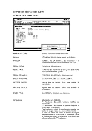 COMPOSICION DE ESTADOS DE CUENTA
DATOS DE TOTALES DEL ESTADO -
NUMERO ESTADO Numero asignado al estado de cuenta
BANCO CÓDIGO DE BANCO. Deber existir en ANEXOS.
MONEDA MONEDA DE LA CUENTA. Es referencial y el
sistema la muestra automáticamente de ANEXOS.
FECHA INICIAL Fecha inicial del movimiento.
FECHA FINAL Fecha final del movimiento El año y mes de la fecha
inicial y final deben ser iguales.
FECHA DE SALDO FECHA DEL SALDO FINAL. Sólo referencial.
SALDO ANTERIOR SALDO INICIAL DEL ESTADO DE CUENTA.
IMPORTE CARGOS Importe total de cargos. Sirve para cuadrar el
movimiento .
IMPORTE ABONOS Importe total de abonos. Sirve para cuadrar el
movimiento
SALDO FINAL SALDO FINAL. Calculado por el sistema.
SITUACION SITUACION DEL ESTADO.
P = Pendiente .- Es posible registrar o modificar los
movimientos
F = Finalizado.- El sistema no permite registrar o
modificar los movimientos.
Para finalizar un estado de cuenta deben cuadrar los
totales de cargos y abonos a nivel del movimiento.
Al crear un estado de cuenta el sistema le asigna
automáticamente la situación de "P" pendiente, y este
se finaliza cuando en el registro de movimientos se
selecciona la opción "F" finalización.
 