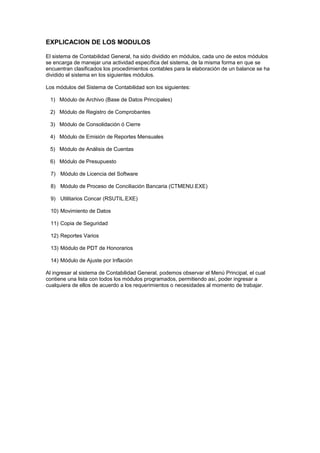 EXPLICACION DE LOS MODULOS
El sistema de Contabilidad General, ha sido dividido en módulos, cada uno de estos módulos
se encarga de manejar una actividad específica del sistema, de la misma forma en que se
encuentran clasificados los procedimientos contables para la elaboración de un balance se ha
dividido el sistema en los siguientes módulos.
Los módulos del Sistema de Contabilidad son los siguientes:
1) Módulo de Archivo (Base de Datos Principales)
2) Módulo de Registro de Comprobantes
3) Módulo de Consolidación ó Cierre
4) Módulo de Emisión de Reportes Mensuales
5) Módulo de Análisis de Cuentas
6) Módulo de Presupuesto
7) Módulo de Licencia del Software
8) Módulo de Proceso de Conciliación Bancaria (CTMENU.EXE)
9) Utilitarios Concar (RSUTIL.EXE)
10) Movimiento de Datos
11) Copia de Seguridad
12) Reportes Varios
13) Módulo de PDT de Honorarios
14) Módulo de Ajuste por Inflación
Al ingresar al sistema de Contabilidad General, podemos observar el Menú Principal, el cual
contiene una lista con todos los módulos programados, permitiendo así, poder ingresar a
cualquiera de ellos de acuerdo a los requerimientos o necesidades al momento de trabajar.
 