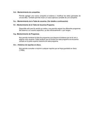 9.d. - Mantenimiento de compañías.
Permite agregar una nueva compañía al sistema o modificar los datos generales de
una de ellas. También permite iniciar un nuevo ejercicio contable de una compañía.
9.e. - Mantenimiento de la Tabla de usuarios. (Ver detalle a continuación)
9.f. - Mantenimiento de la Tabla de Usuarios-Programa.
Disponible solo para la versión en redes y nos permite asignar los diferentes programas
del sistema a un usuario específico, ya sea individualmente o por rangos.
9.g. -Mantenimiento de Programas.
Nos permite mantener la lista de programas que dispone el sistema que se le van a
asignar a los usuarios. Cabe recalcar que el nombre de cada programa se encuentra
ubicado en la parte superior derecha de cada programa.
9.h. – Histórico de reportes en disco.
Nos permite consultar e imprimir cualquier reporte que se haya guardado en disco.
(*.PRN)
 
