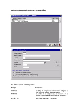 COMPOSICION DEL MANTENIMIENTO DE COMPAÑIAS
Los datos a ingresar son los siguientes:
Campo Descripción
CÓDIGO El código de compañía se informará con 2 dígitos. A
este código en sistema le antepondrá 00
NOMBRE El nombre de la compañía que se mostrará en la
pantalla (consultas y menús), puede ser abreviado.
EJERCICIO Año que se apertura. P.Ejemplo 99
 