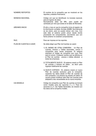 NOMBRE REPORTES El nombre de la compañía que se mostrará en los
reportes y estados financieros.
MONEDA NACIONAL Código con que se identificará la moneda nacional,
para el ingreso de datos.
Normalmente debe ser MN., pero puede ser
cambiada por otra que exista en la tabla de Monedas.
AÑO/MES INICIO El año y mes en que la compañía inicia el registro de
la información contable, formato AAMM. Normalmente
es de enero, pero se puede indicar otro mes. Con
este dato el sistema podrá ubicar desde donde
procesarán los comprobantes, asumiendo que con
fecha anterior no existirán comprobantes.
RUC. Para ser impreso en los reportes.
PLAN DE CUENTAS A USAR Se debe elegir que Plan de Cuentas se usará :
1) EL MISMO DE OTRA COMPAÑIA : Un Plan de
cuentas, Anexos y Tablas Generales, común o
compartido para varias empresas. El sistema
solicitará el código de compañía que cuyo Plan
será el común. Cualquier cambio que se efectúe en
el Plan de cuentas , anexos o tablas afectará a
todas las empresas.
2) TOTALMENTE NUEVO : El sistema creará un Plan
de cuentas y Anexos sin datos , es decir para
ingresar totalmente las cuentas.
3) NUEVO COPIADO : EL sistema creará un nuevo
Plan de cuentas exclusivo para la compañía,
copiando los datos desde el Plan de cuentas de
otra compañía. Los Anexos se crearán sin datos. El
usuario podrá modificar este Plan de Cuentas para
adaptarlo a las necesidades de la nueva empresa.
CIA MODELO Código de compañía cuyo Plan de cuentas se tomará
como modelo para las opciones 2 y 3. Para las
opciones 2 y 3 , las Tablas Generales, se crearán con
los datos de la compañía modelo.
 
