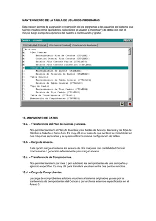 MANTENIMIENTO DE LA TABLA DE USUARIOS-PROGRAMAS
Esta opción permite la asignación o restricción de los programas a los usuarios del sistema que
fueron creados como operadores. Seleccione el usuario a modificar y de doble clic con el
mouse luego escoja las opciones del cuadro a continuación y grabe.
10. MOVIMIENTO DE DATOS
10.a. – Transferencia del Plan de cuentas y anexos.
Nos permite transferir el Plan de Cuentas y las Tablas de Anexos, General y de Tipo de
Cambio a diskette o disco duro. Es muy útil en el caso de que se lleve la contabilidad en
dos máquinas separadas y se quiera utilizar la misma configuración de tablas.
10.b. – Carga de Anexos.
Esta opción carga al sistema los anexos de otra máquina con contabilidad Concar
monousuario o generado externamente para cargar anexos.
10.c. – Transferencia de Comprobantes.
Nos permite transferir por mes o por subdiario los comprobantes de una compañía y
ejercicio específico. Es muy útil para transferir vouchers entre dos puntos remotos.
10.d. – Carga de Comprobantes.
La carga de comprobantes adiciona vouchers al sistema originados ya sea por la
tranferencia de comprobantes del Concar o por archivos externos especificados en el
Anexo 3.
 
