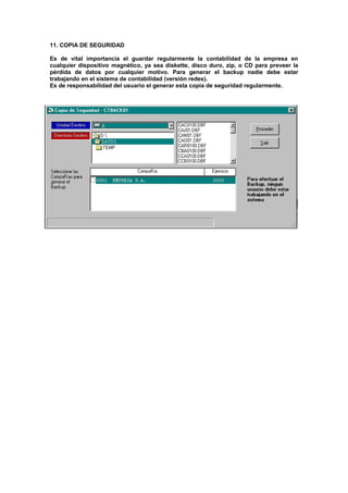 11. COPIA DE SEGURIDAD
Es de vital importancia el guardar regularmente la contabilidad de la empresa en
cualquier dispositivo magnético, ya sea diskette, disco duro, zip, o CD para preveer la
pérdida de datos por cualquier motivo. Para generar el backup nadie debe estar
trabajando en el sistema de contabilidad (versión redes).
Es de responsabilidad del usuario el generar esta copia de seguridad regularmente.
 