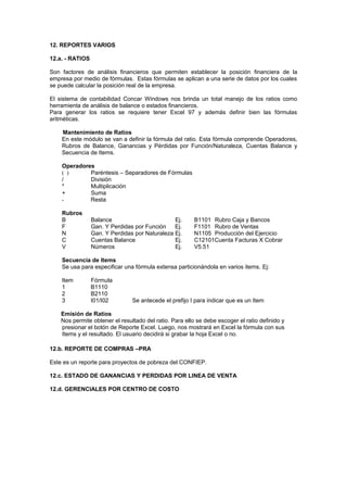 12. REPORTES VARIOS
12.a. - RATIOS
Son factores de análisis financieros que permiten establecer la posición financiera de la
empresa por medio de fórmulas. Estas fórmulas se aplican a una serie de datos por los cuales
se puede calcular la posición real de la empresa.
El sistema de contabilidad Concar Windows nos brinda un total manejo de los ratios como
herramienta de análisis de balance o estados financieros.
Para generar los ratios se requiere tener Excel 97 y además definir bien las fórmulas
aritméticas.
Mantenimiento de Ratios
En este módulo se van a definir la fórmula del ratio. Esta fórmula comprende Operadores,
Rubros de Balance, Ganancias y Pérdidas por Función/Naturaleza, Cuentas Balance y
Secuencia de Items.
Operadores
( ) Paréntesis – Separadores de Fórmulas
/ División
* Multiplicación
+ Suma
- Resta
Rubros
B Balance Ej. B1101 Rubro Caja y Bancos
F Gan. Y Perdidas por Función Ej. F1101 Rubro de Ventas
N Gan. Y Perdidas por Naturaleza Ej. N1105 Producción del Ejercicio
C Cuentas Balance Ej. C12101Cuenta Facturas X Cobrar
V Números Ej. V5.51
Secuencia de Items
Se usa para especificar una fórmula extensa particionándola en varios items. Ej:
Item Fórmula
1 B1110
2 B2110
3 I01/I02 Se antecede el prefijo I para indicar que es un Item
Emisión de Ratios
Nos permite obtener el resultado del ratio. Para ello se debe escoger el ratio definido y
presionar el botón de Reporte Excel. Luego, nos mostrará en Excel la fórmula con sus
Items y el resultado. El usuario decidirá si grabar la hoja Excel o no.
12.b. REPORTE DE COMPRAS –PRA
Este es un reporte para proyectos de pobreza del CONFIEP.
12.c. ESTADO DE GANANCIAS Y PERDIDAS POR LINEA DE VENTA
12.d. GERENCIALES POR CENTRO DE COSTO
 
