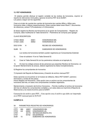 13. PDT HONORARIOS
El sistema permite efectuar el registro contable de los recibos de honorarios, imprimir el
reporte de retenciones mensuales y generar el archivo PDT de la SUNAT.
Los pasos a seguir son los siguientes :
Crear en el plan de cuentas las cuentas de honorarios las cuentas 469xx y 469yy para
honorarios soles y dólares respectivamente. Estas cuentas deben tener Nivel 3 , documentos
de referencia y anexo P (Proveedores) o H (Honorarios)
Si desea registra los Recibos de Honorarios en la opción de Comprobantes - Registro de
Compras, debe modificarse la Tabla General 53 – Parámetros de Compras para agregar :
CLAVE DESCRIPCION
CTA03 MN46 46901 HONORARIOS MN.
CTA04 US46 46902 HONORARIOS US.
DOC10 RH H RECIBO DE HONORARIOS
SUB5 15 SUBDIARIOS DE HONORARIOS
Los recibos de honorarios también pueden registrarse por Comprobantes Estándar
3) Crear el subdiario 15 en la Tabla General 02.
4) Crear la Tabla General 54 con los parámetros indicados en el ejemplo A)
5) Al crear los códigos anexos de las personas que presentan Recibos de Honorarios en
la opción Mantenimiento de anexos, deberá registrarse los Datos Complementarios.
6) Registrar los comprobantes de honorarios
7) Impresión del Reporte de Retenciones y Creación de archivo mensual PDT
Estas opciones se encuentran en el modulo de Utilitarios, Menú PDT SUNAT, submenú
Honorarios y consta de tres pasos :
Previo Registro de Honorarios.- Esta opción crea un archivo con los comprobantes de
honorarios del mes, en base a los comprobantes contables registrados.
Mantenimiento e impresión del Archivo Honorarios. – Permite modificar el archivo de honorarios
del mes sin afectar los comprobantes contables y con estos datos se imprimirá el Reporte de
Retenciones y se creará el archivo para la SUNAT.
Generación de archivo para PDT..- Esta opción crea el archivo que debe ser importado
en el PDT mensual para la SUNAT
EJEMPLO A
54 PARAMETROS REGISTRO DE HONORARIOS
-------- ------------------------------------------------------------
CTP1 MN 46901 HONORARIOS MN.
CTP2 US 46902 HONORARIOS US.
CTR1 40174 RETENCION RENTA 4TA
CTS1 40192 SOLIDARIDAD
SUB1 15 SUBDIARIO DE HONORARIOS
 