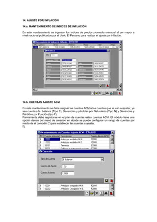 14. AJUSTE POR INFLACIÓN
14.a. MANTENIMIENTO DE INDICES DE INFLACIÓN
En este mantenimiento se ingresan los índices de precios promedio mensual al por mayor a
nivel nacional publicados por el diario El Peruano para realizar el ajuste por inflación.
14.b. CUENTAS AJUSTE ACM
En este mantenimiento se debe asignar las cuentas ACM a las cuentas que se van a ajustar, ya
sea cuentas de balance (Tipo B), Ganancias y pérdidas por Naturaleza (Tipo N) y Ganancias y
Pérdidas por Función (tipo F).
Previamente debe registrarse en el plan de cuentas estas cuentas ACM. El módulo tiene una
opción dentro del menú de creación en donde se puede configurar un rango de cuentas por
medio de el comodín (*) para establecer las cuentas a ajustar.
Ej.
 