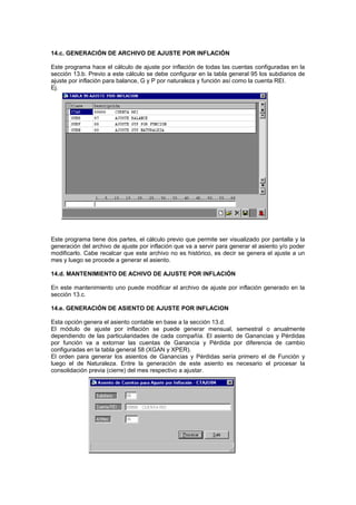 14.c. GENERACIÓN DE ARCHIVO DE AJUSTE POR INFLACIÓN
Este programa hace el cálculo de ajuste por inflación de todas las cuentas configuradas en la
sección 13.b. Previo a este cálculo se debe configurar en la tabla general 95 los subdiarios de
ajuste por inflación para balance, G y P por naturaleza y función así como la cuenta REI.
Ej.
Este programa tiene dos partes, el cálculo previo que permite ser visualizado por pantalla y la
generación del archivo de ajuste por inflación que va a servir para generar el asiento y/o poder
modificarlo. Cabe recalcar que este archivo no es histórico, es decir se genera el ajuste a un
mes y luego se procede a generar el asiento.
14.d. MANTENIMIENTO DE ACHIVO DE AJUSTE POR INFLACIÓN
En este mantenimiento uno puede modificar el archivo de ajuste por inflación generado en la
sección 13.c.
14.e. GENERACIÓN DE ASIENTO DE AJUSTE POR INFLACION
Esta opción genera el asiento contable en base a la sección 13.d.
El módulo de ajuste por inflación se puede generar mensual, semestral o anualmente
dependiendo de las particularidades de cada compañía. El asiento de Ganancias y Pérdidas
por función va a extornar las cuentas de Ganancia y Pérdida por diferencia de cambio
configuradas en la tabla general 58 (XGAN y XPER).
El orden para generar los asientos de Ganancias y Pérdidas sería primero el de Función y
luego el de Naturaleza. Entre la generación de este asiento es necesario el procesar la
consolidación previa (cierre) del mes respectivo a ajustar.
 